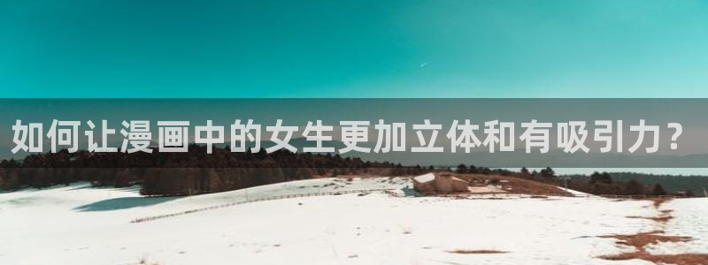 奇漫屋画官方-免费漫画下拉式在线星：如何让漫画中的女生更加立体和有吸引力？